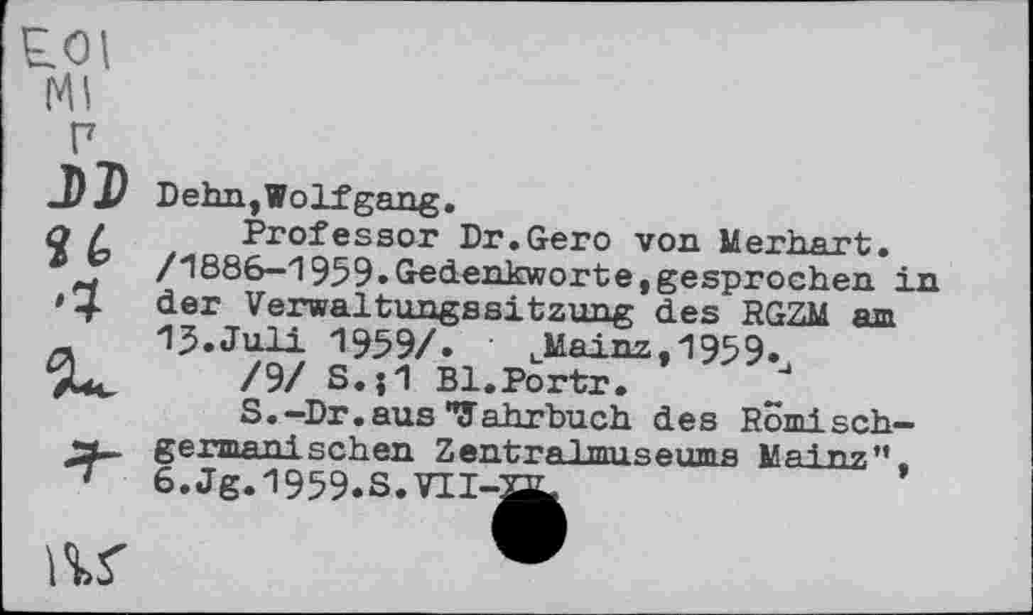 ﻿Ml
Ј>Г
Dehn,Wolfgang.
Professor Dr.Gero von Merhart. /1886—1959.Gredenkworte,gesprochen in der Verwaltungssitzung des RGZM am 15.Juli 1959/. uMainz,1959.
/9/ S.jl Bl.Portr.
S.-Dr.ausTahrbuch des Römischgermanischen ZentraІтппяеінпя Mai nz" 6.Jg.l959.S.VII-aL
ar